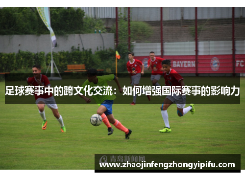 足球赛事中的跨文化交流：如何增强国际赛事的影响力
